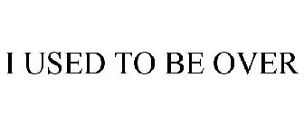 I USED TO BE OVER