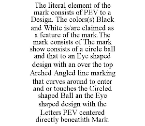 THE LITERAL ELEMENT OF THE MARK CONSISTS OF PEV TO A DESIGN. THE COLORS(S) BLACK AND WHITE IS/ARE CLAIMED AS A FEATURE OF THE MARK.THE MARK CONSISTS OF THE MARK SHOW CONSISTS OF A CIRCLE BALL AND THAT