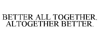 BETTER ALL TOGETHER. ALTOGETHER BETTER.