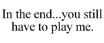 IN THE END...YOU STILL HAVE TO PLAY ME.