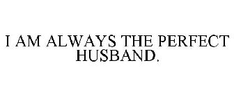 I AM ALWAYS THE PERFECT HUSBAND.
