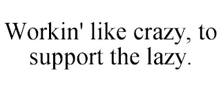 WORKIN' LIKE CRAZY, TO SUPPORT THE LAZY.