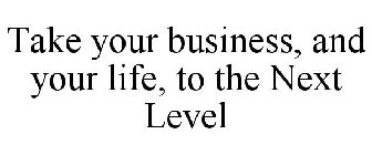 TAKE YOUR BUSINESS, AND YOUR LIFE, TO THE NEXT LEVEL