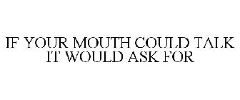 IF YOUR MOUTH COULD TALK IT WOULD ASK FOR