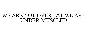 WE ARE NOT OVER FAT WE ARE UNDER-MUSCLED