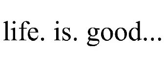 LIFE. IS. GOOD...