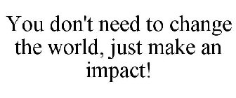 YOU DON'T NEED TO CHANGE THE WORLD, JUST MAKE AN IMPACT!