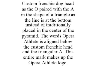 CUSTOM FRENCHIE DOG HEAD AS THE O PAIRED WITH THE A IN THE SHAPE OF A TRIANGLE AS THE LINE IS AT THE BOTTOM INSTEAD OF TRADITIONALLY PLACED IN THE CENTER OF THE PYRAMID. THE WORDS OPERA ATHLETE IS ALI