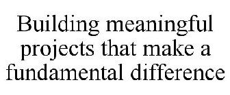 BUILDING MEANINGFUL PROJECTS THAT MAKE A FUNDAMENTAL DIFFERENCE