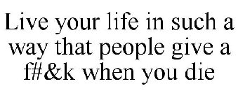 LIVE YOUR LIFE IN SUCH A WAY THAT PEOPLE GIVE A F#&K WHEN YOU DIE