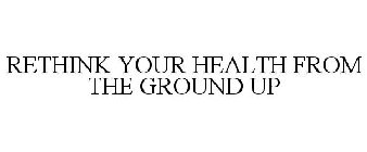 RETHINK YOUR HEALTH FROM THE GROUND UP