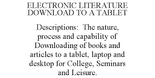 ELECTRONIC LITERATURE DOWNLOAD TO A TABLET DESCRIPTIONS: THE NATURE, PROCESS AND CAPABILITY OF DOWNLOADING OF BOOKS AND ARTICLES TO A TABLET, LAPTOP AND DESKTOP FOR COLLEGE, SEMINARS AND LEISURE.