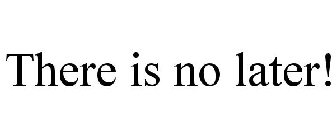 THERE IS NO LATER!