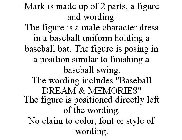 MARK IS MADE UP OF 2 PARTS, A FIGURE AND WORDING. THE FIGURE IS A MALE CHARACTER DRESS IN A BASEBALL UNIFORM HOLDING A BASEBALL BAT. THE FIGURE IS POSING IN A POSITION SIMILAR TO FINISHING A BASEBALL 