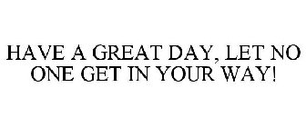 HAVE A GREAT DAY, LET NO ONE GET IN YOUR WAY!