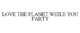 LOVE THE PLANET WHILE YOU PARTY