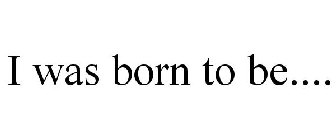 I WAS BORN TO BE....