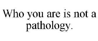 WHO YOU ARE IS NOT A PATHOLOGY.