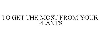 TO GET THE MOST FROM YOUR PLANTS