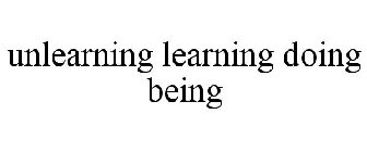 UNLEARNING LEARNING DOING BEING
