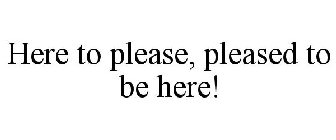 HERE TO PLEASE, PLEASED TO BE HERE!