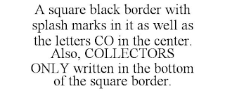 A SQUARE BLACK BORDER WITH SPLASH MARKS IN IT AS WELL AS THE LETTERS CO IN THE CENTER. ALSO, COLLECTORS ONLY WRITTEN IN THE BOTTOM OF THE SQUARE BORDER.