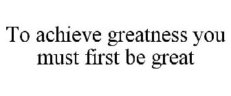 TO ACHIEVE GREATNESS YOU MUST FIRST BE GREAT