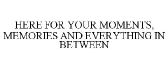 HERE FOR YOUR MOMENTS, MEMORIES AND EVERYTHING IN BETWEEN