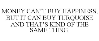 MONEY CAN'T BUY HAPPINESS, BUT IT CAN BUY TURQUOISE AND THAT'S KIND OF THE SAME THING.
