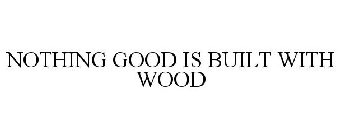 NOTHING GOOD IS BUILT WITH WOOD