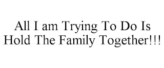 ALL I AM TRYING TO DO IS HOLD THE FAMILY TOGETHER!!!