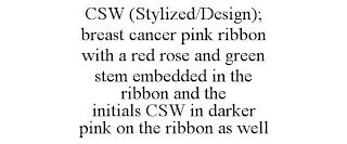 CSW (STYLIZED/DESIGN); BREAST CANCER PINK RIBBON WITH A RED ROSE AND GREEN STEM EMBEDDED IN THE RIBBON AND THE INITIALS CSW IN DARKER PINK ON THE RIBBON AS WELL