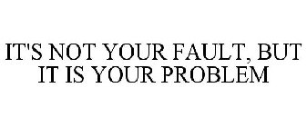 IT'S NOT YOUR FAULT, BUT IT IS YOUR PROBLEM