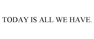 TODAY IS ALL WE HAVE.