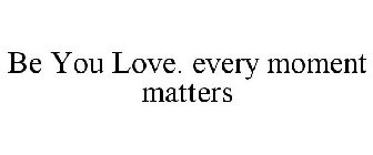 BE YOU LOVE. EVERY MOMENT MATTERS
