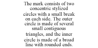 THE MARK CONSISTS OF TWO CONCENTRIC STYLIZED CIRCLES WITH A SMALL BREAK ON EACH SIDE. THE OUTER CIRCLE IS MADE OF SEVERAL SMALL CONTIGUOUS TRIANGLES, AND THE INNER CIRCLE IS MADE OF A BROAD LINE WITH 