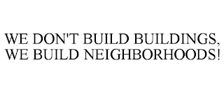 WE DON'T BUILD BUILDINGS, WE BUILD NEIGHBORHOODS!