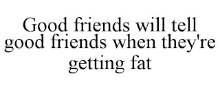 GOOD FRIENDS WILL TELL GOOD FRIENDS WHEN THEY'RE GETTING FAT