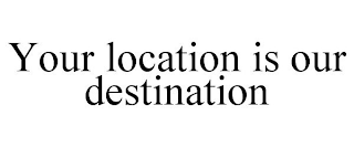 YOUR LOCATION IS OUR DESTINATION