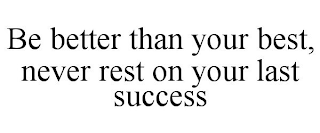 BE BETTER THAN YOUR BEST, NEVER REST ON YOUR LAST SUCCESS