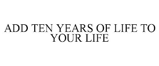 ADD TEN YEARS OF LIFE TO YOUR LIFE