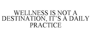 WELLNESS IS NOT A DESTINATION, IT'S A DAILY PRACTICE
