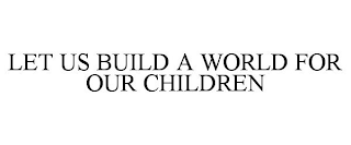 LET US BUILD A WORLD FOR OUR CHILDREN