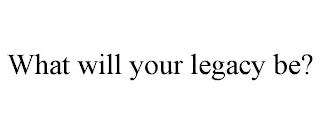 WHAT WILL YOUR LEGACY BE?