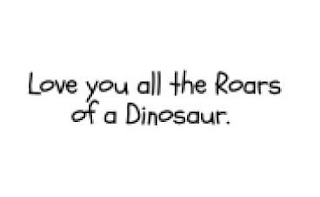 LOVE YOU ALL THE ROARS OF A DINOSAUR.