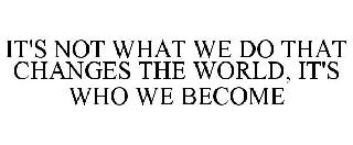 IT'S NOT WHAT WE DO THAT CHANGES THE WORLD, IT'S WHO WE BECOME