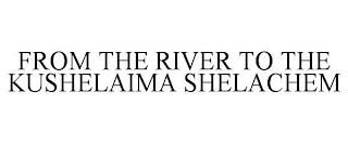 FROM THE RIVER TO THE KUSHELAIMA SHELACHEM