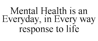 MENTAL HEALTH IS AN EVERYDAY, IN EVERY WAY RESPONSE TO LIFE
