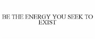 BE THE ENERGY YOU SEEK TO EXIST
