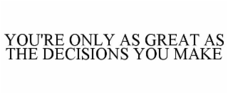 YOU'RE ONLY AS GREAT AS THE DECISIONS YOU MAKE